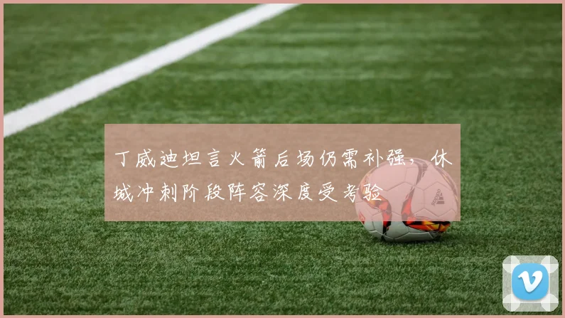 丁威迪坦言火箭后场仍需补强，休城冲刺阶段阵容深度受考验