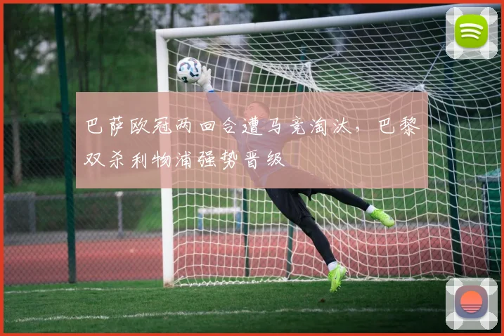 巴萨欧冠两回合遭马竞淘汰，巴黎双杀利物浦强势晋级
