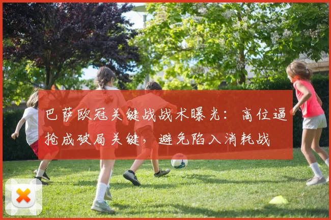 巴萨欧冠关键战战术曝光：高位逼抢成破局关键，避免陷入消耗战