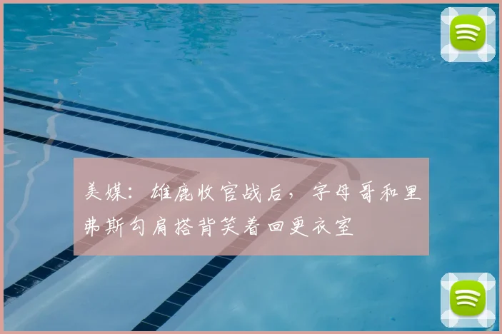 美媒：雄鹿收官战后，字母哥和里弗斯勾肩搭背笑着回更衣室