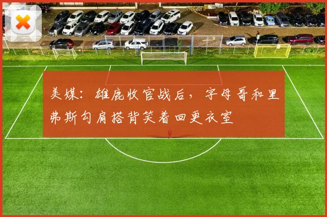 美媒：雄鹿收官战后，字母哥和里弗斯勾肩搭背笑着回更衣室