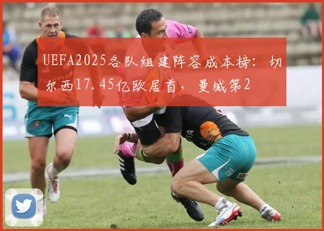 UEFA2025各队组建阵容成本榜：切尔西17.45亿欧居首，曼城第2