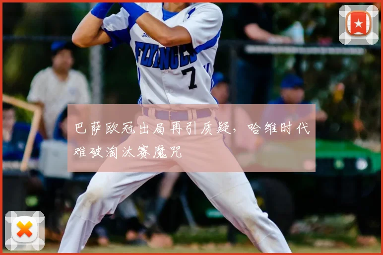巴萨欧冠出局再引质疑，哈维时代难破淘汰赛魔咒
