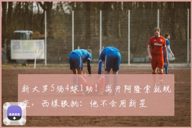 新大罗5场4球1助！离开阿隆索就蜕变，西媒狠批：他不会用新星