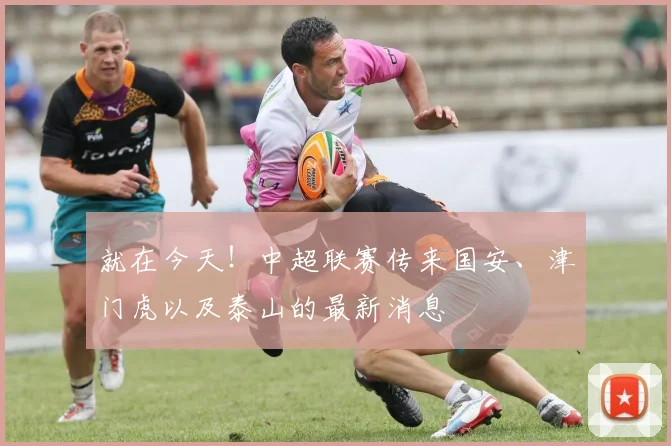 就在今天！中超联赛传来国安、津门虎以及泰山的最新消息