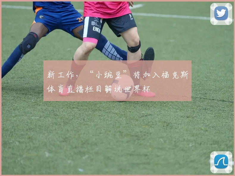 新工作，“小豌豆”将加入福克斯体育直播栏目解说世界杯
