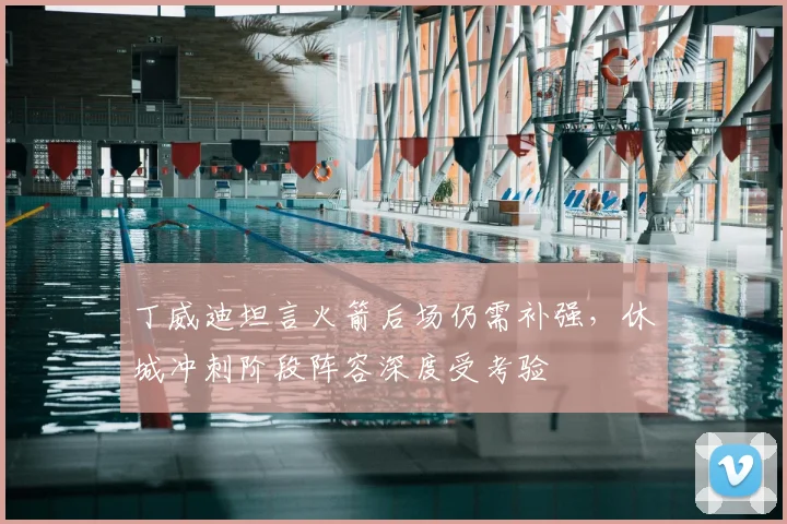 丁威迪坦言火箭后场仍需补强，休城冲刺阶段阵容深度受考验