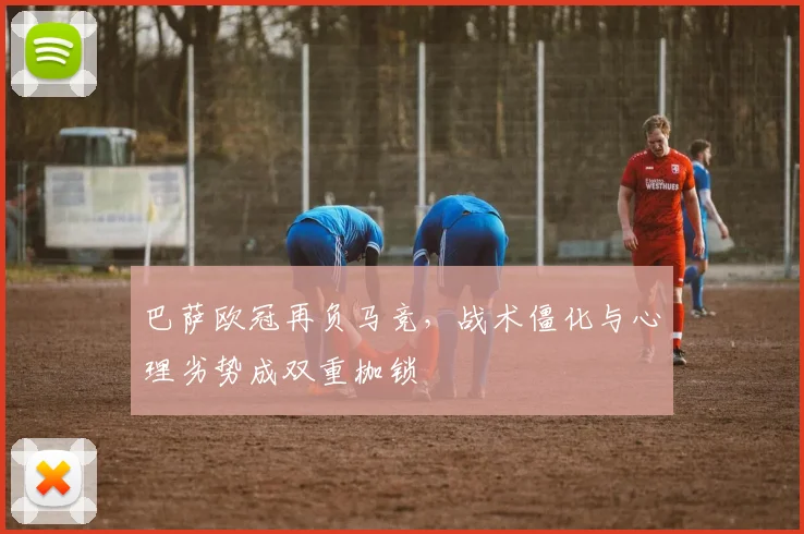 巴萨欧冠再负马竞，战术僵化与心理劣势成双重枷锁